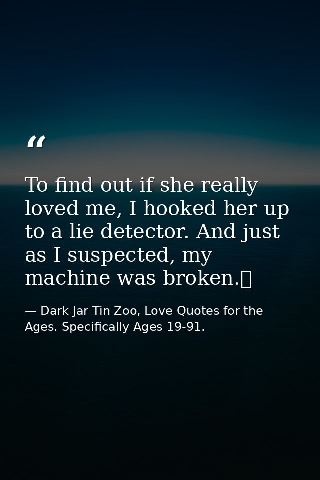 To find out if she really loved me, I hooked her up to a lie detector. And just as I suspected, my machine was broken.  — Dark Jar Tin Zoo, Love Quotes for the Ages. Specifically Ages 19-91.