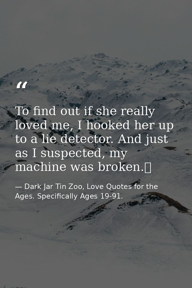 To find out if she really loved me, I hooked her up to a lie detector. And just as I suspected, my machine was broken.  — Dark Jar Tin Zoo, Love Quotes for the Ages. Specifically Ages 19-91.