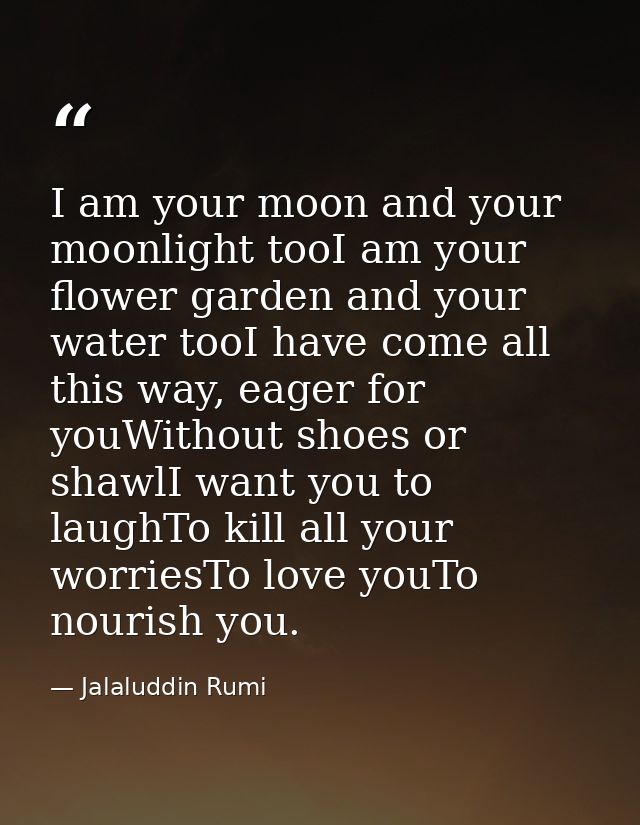 I am your moon and your moonlight tooI am your flower garden and your water tooI have come all this way, eager for youWi — Jalaluddin Rumi