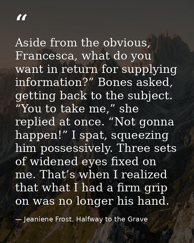 Aside from the obvious, Francesca, what do you want in return for supplying information?” Bones asked, getting back to t — Jeaniene Frost, Halfway to the Grave