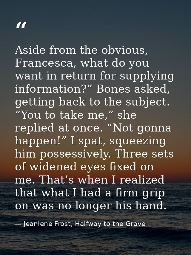 Aside from the obvious, Francesca, what do you want in return for supplying information?” Bones asked, getting back to t — Jeaniene Frost, Halfway to the Grave
