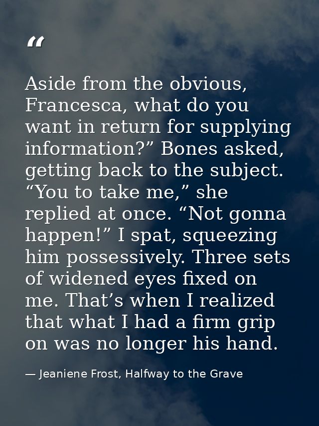 Aside from the obvious, Francesca, what do you want in return for supplying information?” Bones asked, getting back to t — Jeaniene Frost, Halfway to the Grave