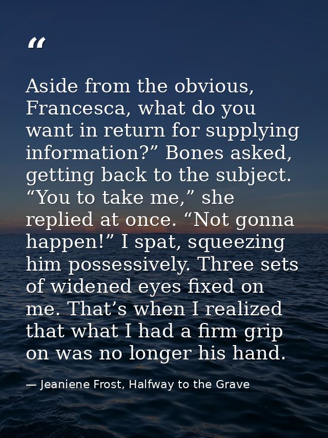 Aside from the obvious, Francesca, what do you want in return for supplying information?” Bones asked, getting back to t — Jeaniene Frost, Halfway to the Grave