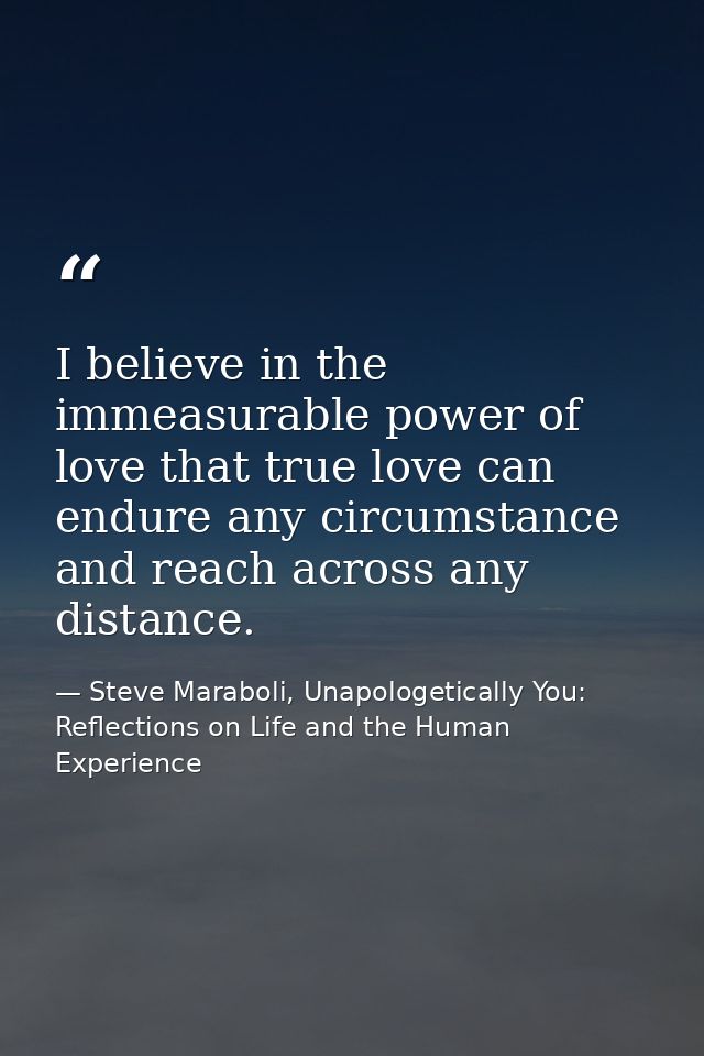 I believe in the immeasurable power of love that true love can endure any circumstance and reach across any distance. — Steve Maraboli, Unapologetically You: Reflections on Life and the Human Experience