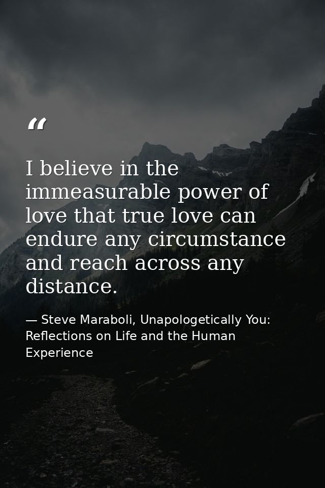 I believe in the immeasurable power of love that true love can endure any circumstance and reach across any distance. — Steve Maraboli, Unapologetically You: Reflections on Life and the Human Experience