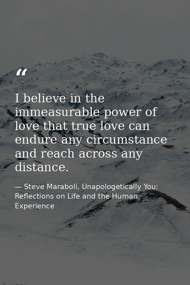 I believe in the immeasurable power of love that true love can endure any circumstance and reach across any distance. — Steve Maraboli, Unapologetically You: Reflections on Life and the Human Experience