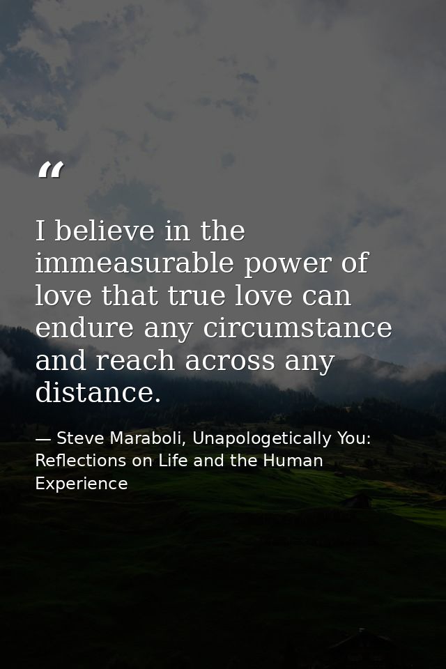 I believe in the immeasurable power of love that true love can endure any circumstance and reach across any distance. — Steve Maraboli, Unapologetically You: Reflections on Life and the Human Experience