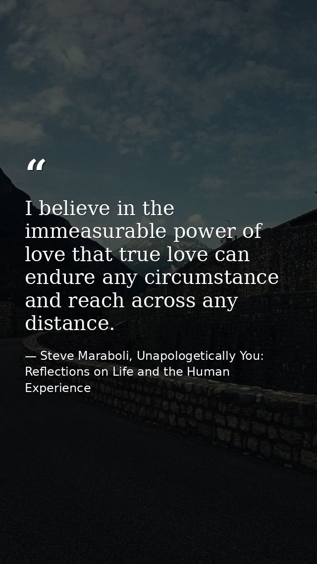 I believe in the immeasurable power of love that true love can endure any circumstance and reach across any distance. — Steve Maraboli, Unapologetically You: Reflections on Life and the Human Experience