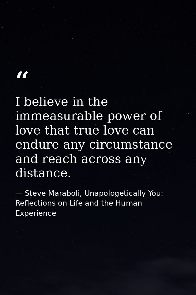 I believe in the immeasurable power of love that true love can endure any circumstance and reach across any distance. — Steve Maraboli, Unapologetically You: Reflections on Life and the Human Experience