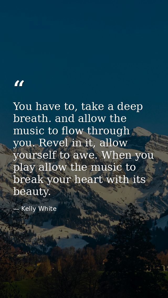 You have to, take a deep breath. and allow the music to flow through you. Revel in it, allow yourself to awe. When you p — Kelly White