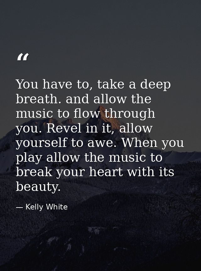 You have to, take a deep breath. and allow the music to flow through you. Revel in it, allow yourself to awe. When you p — Kelly White