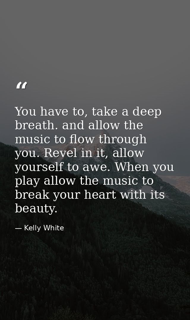 You have to, take a deep breath. and allow the music to flow through you. Revel in it, allow yourself to awe. When you p — Kelly White
