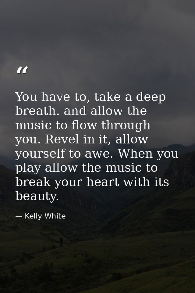 You have to, take a deep breath. and allow the music to flow through you. Revel in it, allow yourself to awe. When you p — Kelly White