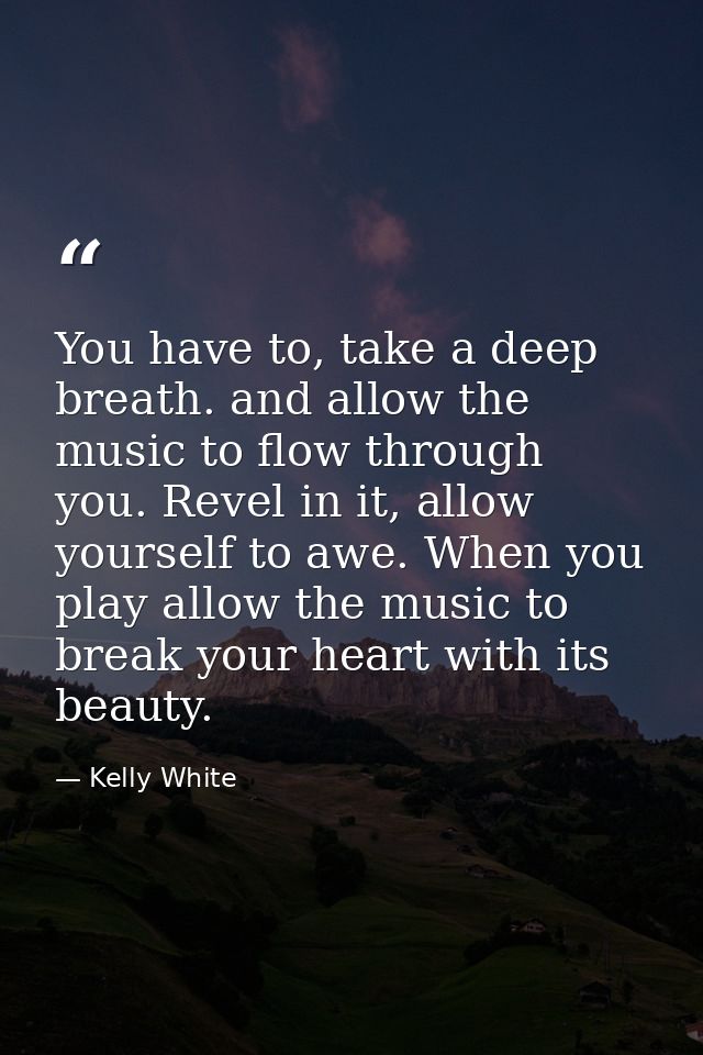 You have to, take a deep breath. and allow the music to flow through you. Revel in it, allow yourself to awe. When you p — Kelly White
