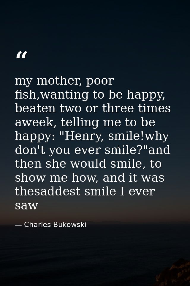 my mother, poor fish,wanting to be happy, beaten two or three times aweek, telling me to be happy: "Henry, smile!why don — Charles Bukowski