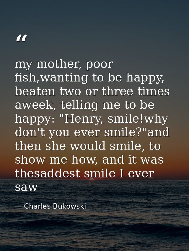 my mother, poor fish,wanting to be happy, beaten two or three times aweek, telling me to be happy: "Henry, smile!why don — Charles Bukowski