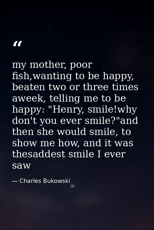 my mother, poor fish,wanting to be happy, beaten two or three times aweek, telling me to be happy: "Henry, smile!why don — Charles Bukowski