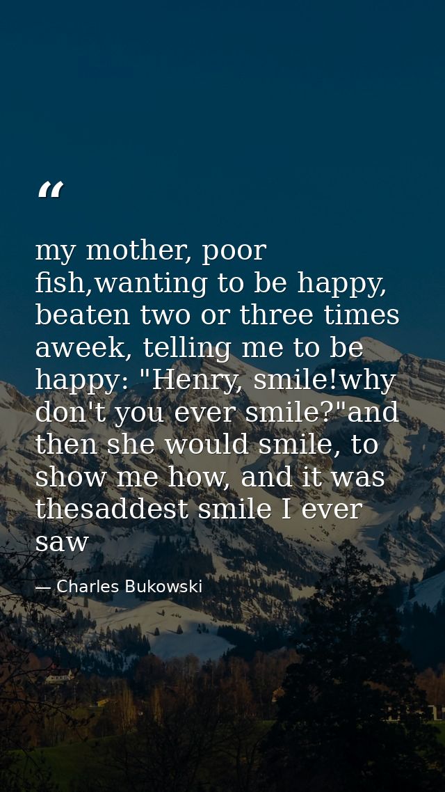 my mother, poor fish,wanting to be happy, beaten two or three times aweek, telling me to be happy: "Henry, smile!why don — Charles Bukowski