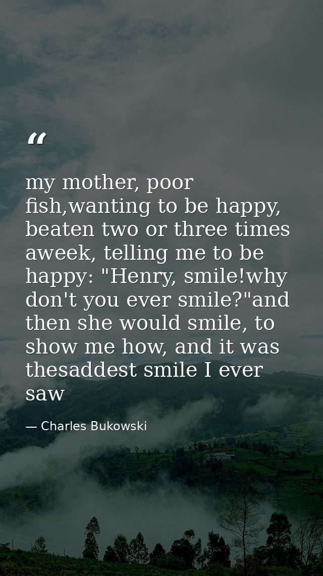 my mother, poor fish,wanting to be happy, beaten two or three times aweek, telling me to be happy: "Henry, smile!why don — Charles Bukowski