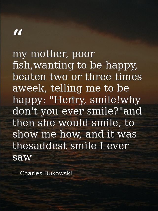 my mother, poor fish,wanting to be happy, beaten two or three times aweek, telling me to be happy: "Henry, smile!why don — Charles Bukowski