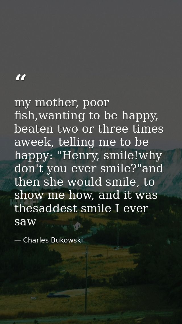 my mother, poor fish,wanting to be happy, beaten two or three times aweek, telling me to be happy: "Henry, smile!why don — Charles Bukowski