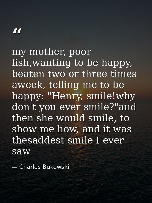 my mother, poor fish,wanting to be happy, beaten two or three times aweek, telling me to be happy: "Henry, smile!why don — Charles Bukowski