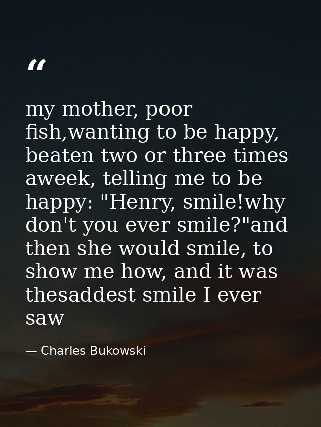 my mother, poor fish,wanting to be happy, beaten two or three times aweek, telling me to be happy: "Henry, smile!why don — Charles Bukowski