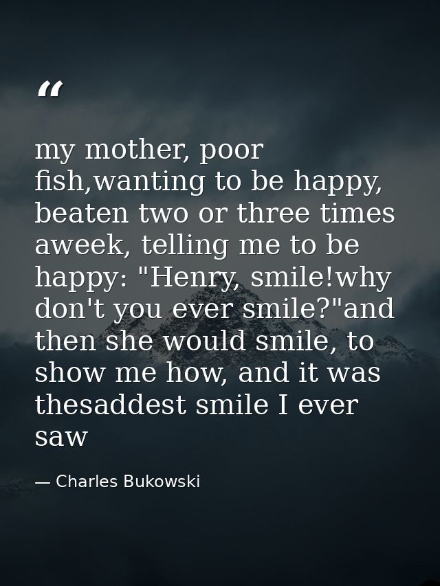 my mother, poor fish,wanting to be happy, beaten two or three times aweek, telling me to be happy: "Henry, smile!why don — Charles Bukowski