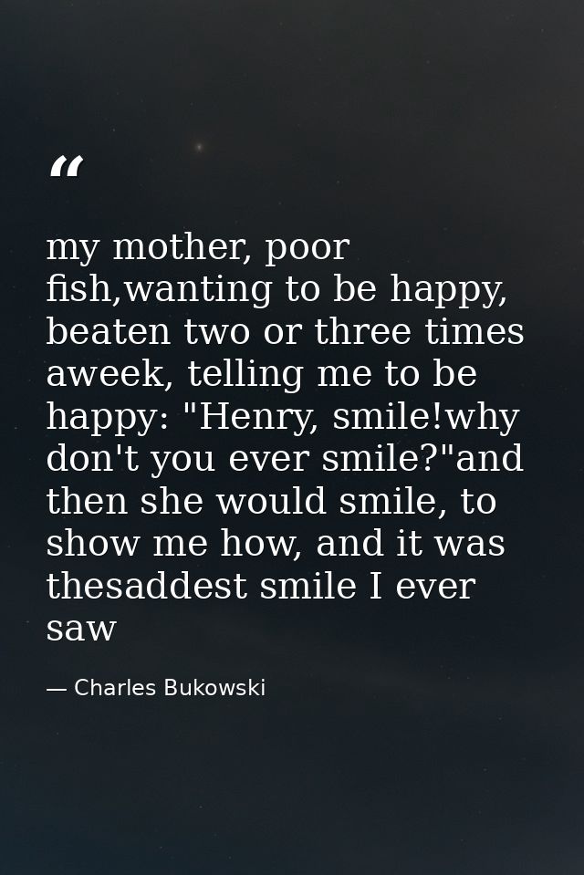 my mother, poor fish,wanting to be happy, beaten two or three times aweek, telling me to be happy: "Henry, smile!why don — Charles Bukowski
