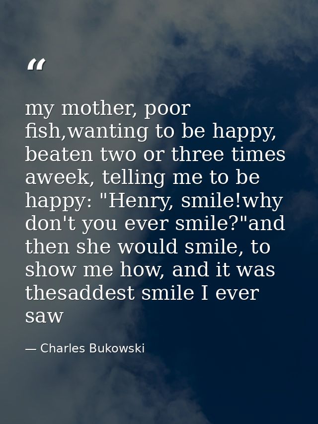 my mother, poor fish,wanting to be happy, beaten two or three times aweek, telling me to be happy: "Henry, smile!why don — Charles Bukowski
