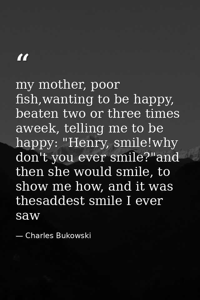 my mother, poor fish,wanting to be happy, beaten two or three times aweek, telling me to be happy: "Henry, smile!why don — Charles Bukowski