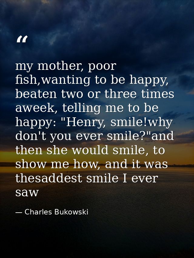 my mother, poor fish,wanting to be happy, beaten two or three times aweek, telling me to be happy: "Henry, smile!why don — Charles Bukowski