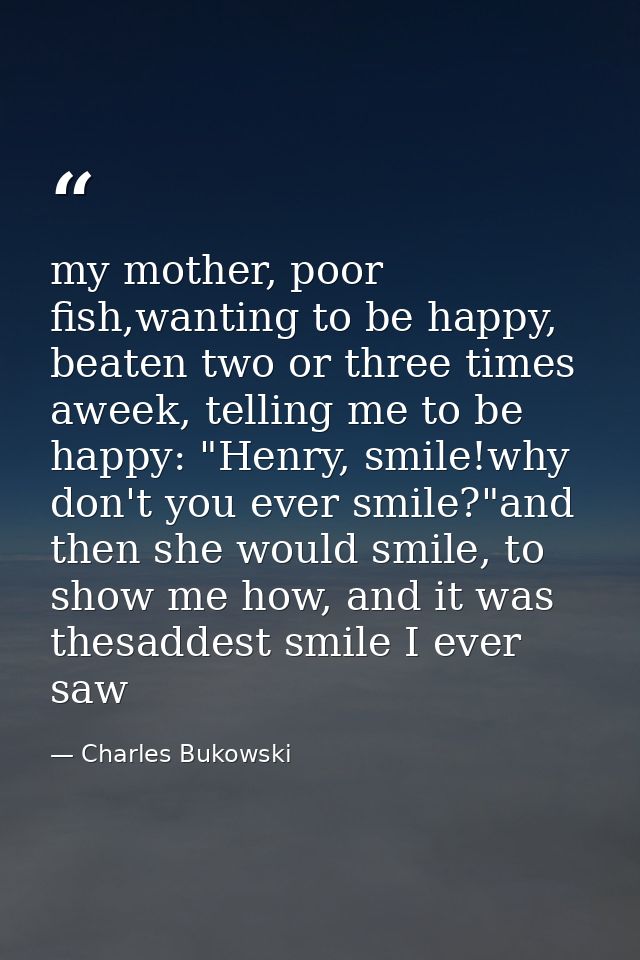 my mother, poor fish,wanting to be happy, beaten two or three times aweek, telling me to be happy: "Henry, smile!why don — Charles Bukowski