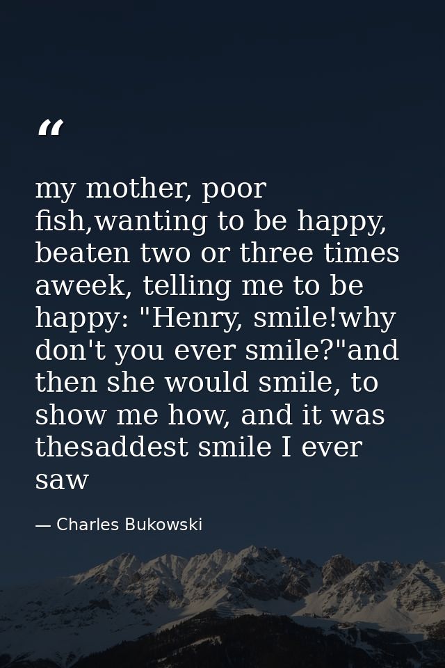 my mother, poor fish,wanting to be happy, beaten two or three times aweek, telling me to be happy: "Henry, smile!why don — Charles Bukowski