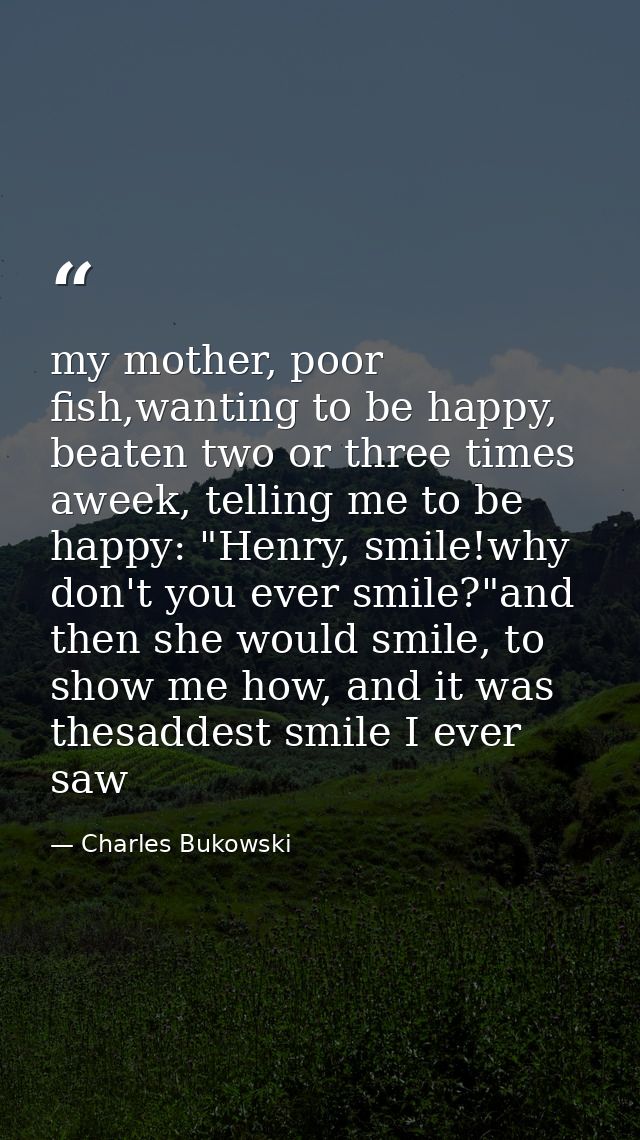 my mother, poor fish,wanting to be happy, beaten two or three times aweek, telling me to be happy: "Henry, smile!why don — Charles Bukowski
