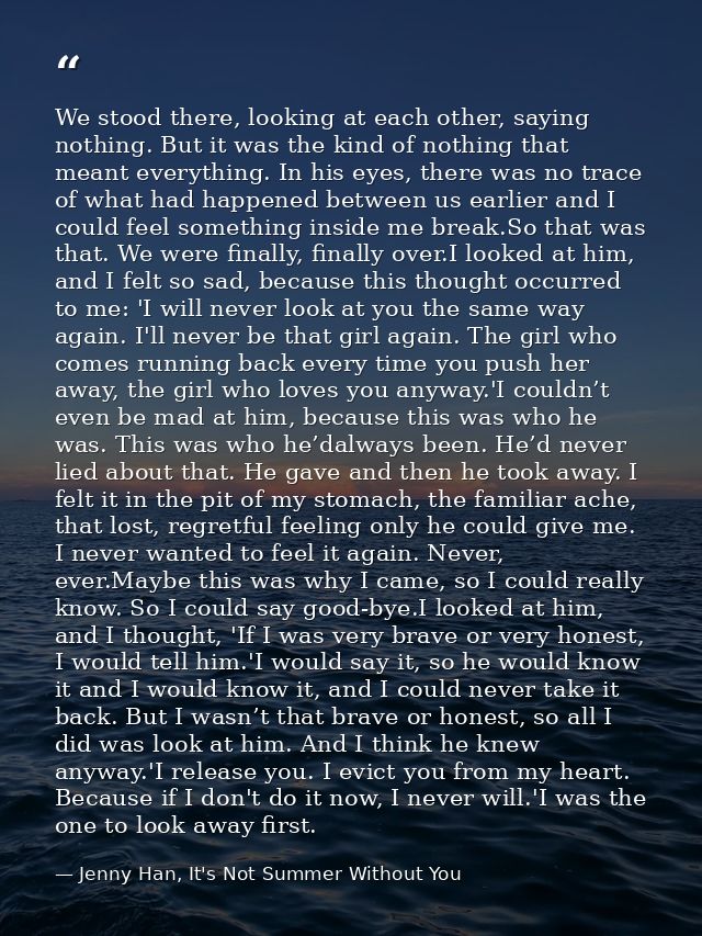 We stood there, looking at each other, saying nothing. But it was the kind of nothing that meant everything. In his eyes — Jenny Han, It's Not Summer Without You