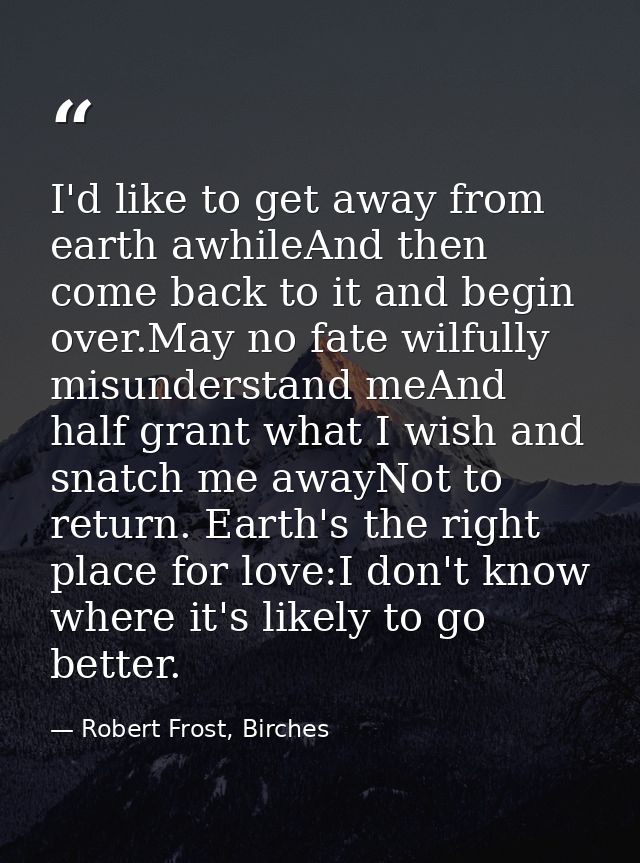 I'd like to get away from earth awhileAnd then come back to it and begin over.May no fate wilfully misunderstand meAnd h — Robert Frost, Birches