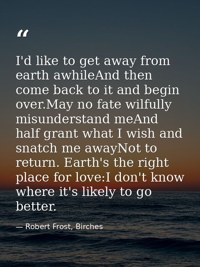 I'd like to get away from earth awhileAnd then come back to it and begin over.May no fate wilfully misunderstand meAnd h — Robert Frost, Birches