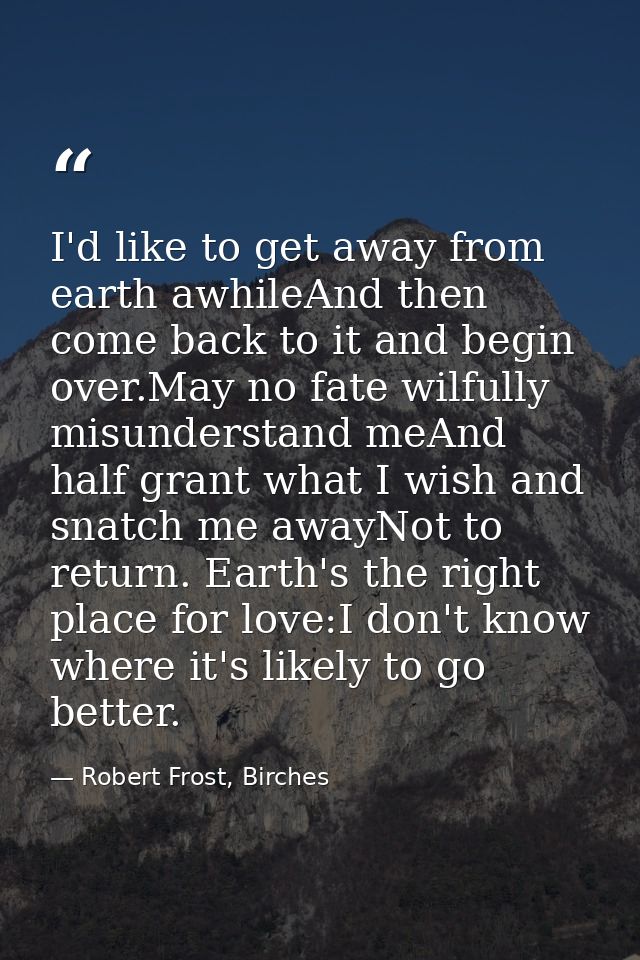I'd like to get away from earth awhileAnd then come back to it and begin over.May no fate wilfully misunderstand meAnd h — Robert Frost, Birches