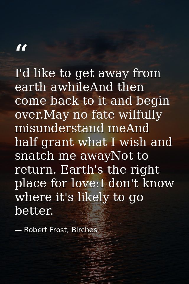 I'd like to get away from earth awhileAnd then come back to it and begin over.May no fate wilfully misunderstand meAnd h — Robert Frost, Birches