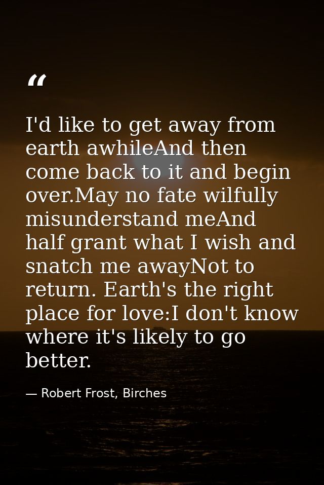 I'd like to get away from earth awhileAnd then come back to it and begin over.May no fate wilfully misunderstand meAnd h — Robert Frost, Birches