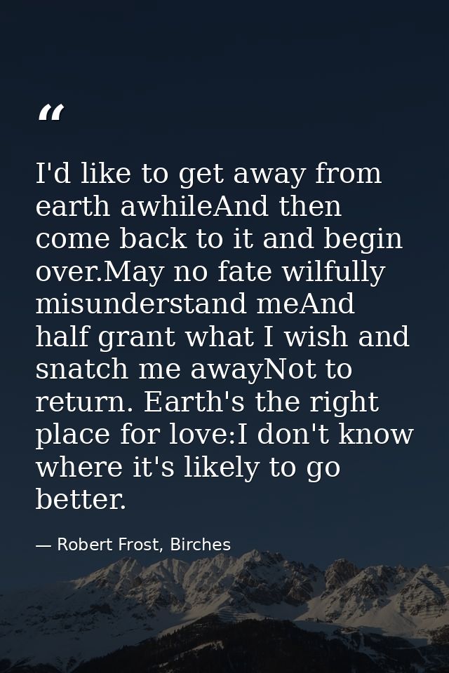 I'd like to get away from earth awhileAnd then come back to it and begin over.May no fate wilfully misunderstand meAnd h — Robert Frost, Birches