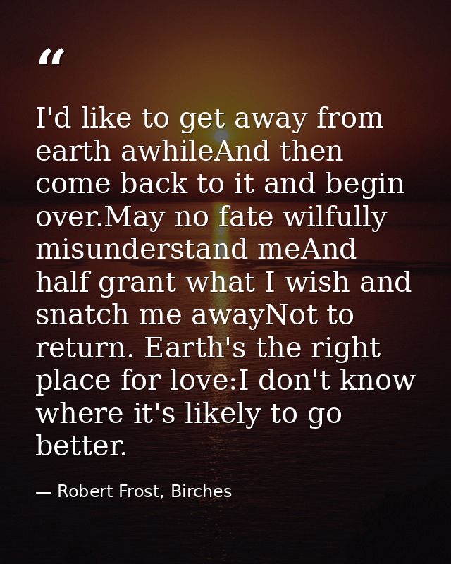 I'd like to get away from earth awhileAnd then come back to it and begin over.May no fate wilfully misunderstand meAnd h — Robert Frost, Birches