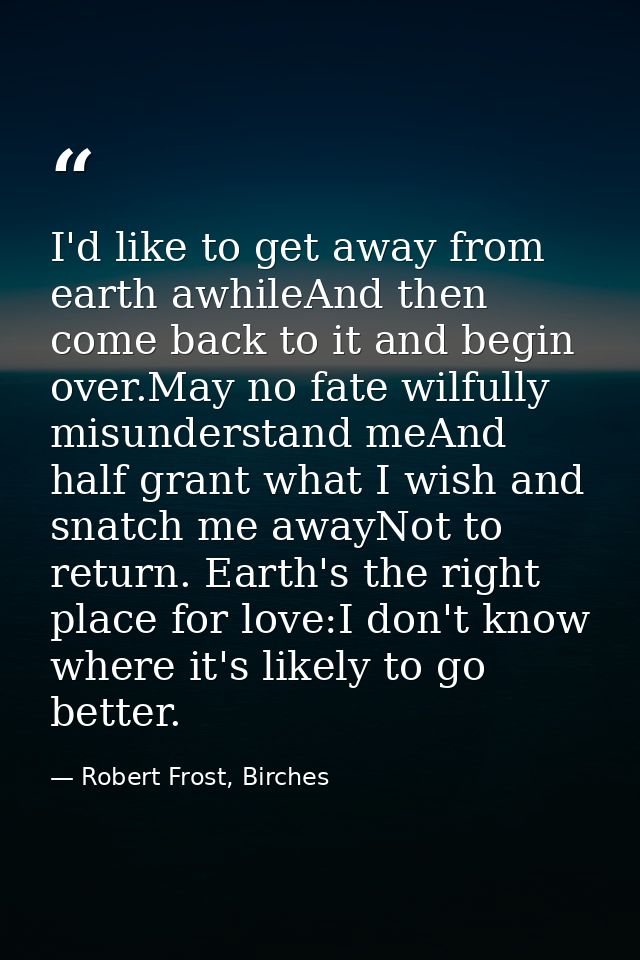 I'd like to get away from earth awhileAnd then come back to it and begin over.May no fate wilfully misunderstand meAnd h — Robert Frost, Birches