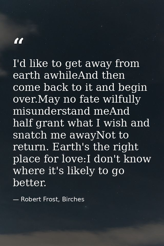 I'd like to get away from earth awhileAnd then come back to it and begin over.May no fate wilfully misunderstand meAnd h — Robert Frost, Birches