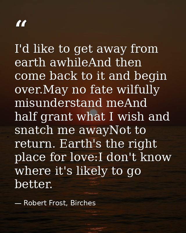 I'd like to get away from earth awhileAnd then come back to it and begin over.May no fate wilfully misunderstand meAnd h — Robert Frost, Birches