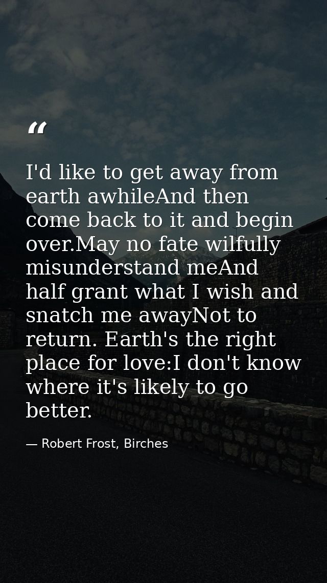 I'd like to get away from earth awhileAnd then come back to it and begin over.May no fate wilfully misunderstand meAnd h — Robert Frost, Birches