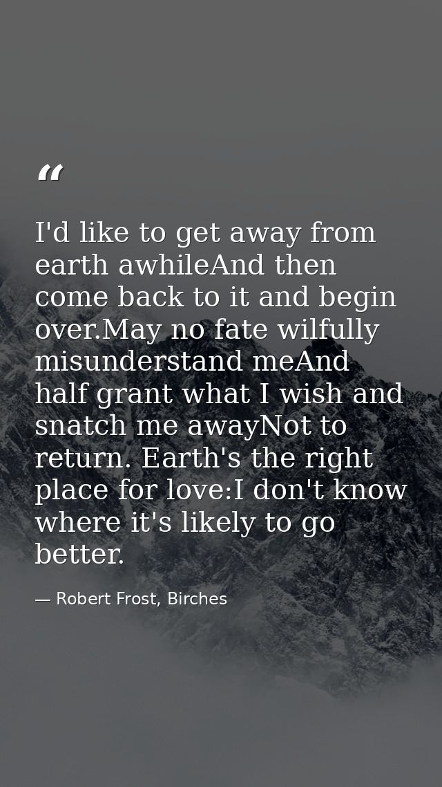 I'd like to get away from earth awhileAnd then come back to it and begin over.May no fate wilfully misunderstand meAnd h — Robert Frost, Birches