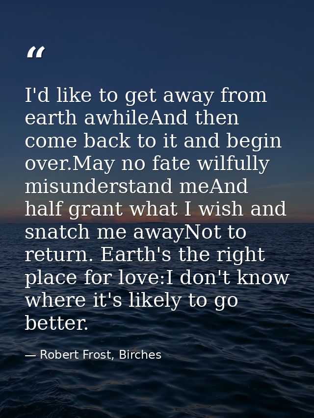 I'd like to get away from earth awhileAnd then come back to it and begin over.May no fate wilfully misunderstand meAnd h — Robert Frost, Birches