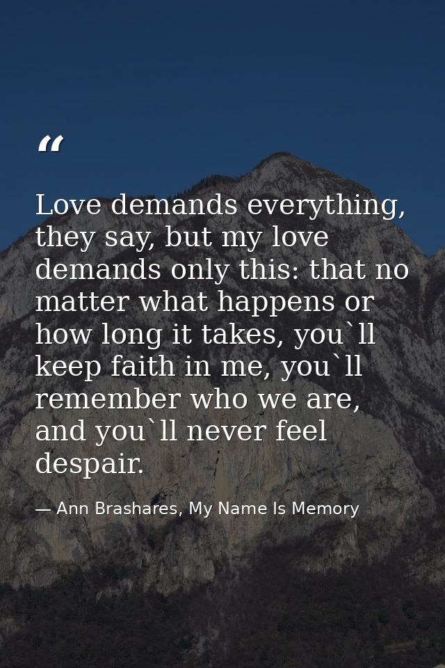 Love demands everything, they say, but my love demands only this: that no matter what happens or how long it takes, you` — Ann Brashares, My Name Is Memory